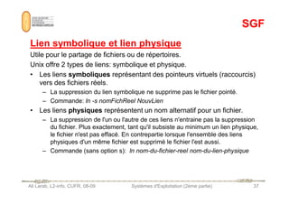SGF
SGF
Lien symbolique et lien physique
Lien symbolique et lien physique
Utile pour le partage de fichiers ou de répertoires.
Unix offre 2 types de liens: symbolique et physique.
• Les liens symboliques représentant des pointeurs virtuels (raccourcis)
vers des fichiers réels.
– La suppression du lien symbolique ne supprime pas le fichier pointé.
– Commande: ln -s nomFichReel NouvLien
Ali Larab, L2-info, CUFR, 08-09 Systèmes d'Exploitation (2ème partie) 37
– Commande: ln -s nomFichReel NouvLien
• Les liens physiques représentent un nom alternatif pour un fichier.
– La suppression de l'un ou l'autre de ces liens n'entraine pas la suppression
du fichier. Plus exactement, tant qu'il subsiste au minimum un lien physique,
le fichier n'est pas effacé. En contrepartie lorsque l'ensemble des liens
physiques d'un même fichier est supprimé le fichier l'est aussi.
– Commande (sans option s): ln nom-du-fichier-reel nom-du-lien-physique
 