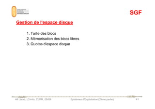 SGF
SGF
Gestion de l'espace disque
Gestion de l'espace disque
1. Taille des blocs
2. Mémorisation des blocs libres
3. Quotas d'espace disque
Ali Larab, L2-info, CUFR, 08-09 Systèmes d'Exploitation (2ème partie) 41
 
