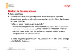 SGF
SGF
Gestion de l'espace disque
Gestion de l'espace disque
1.
1. Taille des blocs
Taille des blocs
• Fichiers stockés sur disque  gestion espace disque = important.
• Stratégies de stockage: allocation consécutive (contiguë) ou division par
blocs de taille fixe.
• Taille des blocs = secteur, piste, cylindre?
- Petits blocs dégradent les performances (trop de blocs  trop de déplacements
Ali Larab, L2-info, CUFR, 08-09 Systèmes d'Exploitation (2ème partie) 42
- Petits blocs dégradent les performances (trop de blocs  trop de déplacements
et de rotation  vitesse de lecture lente), mais améliorent l’utilisation du disque.
- Grands blocs améliorent les performances mais perte d’espace
disque (perte de 97% de l’espace disque)?.
 Taille moyenne: pour UNIX= 1 Ko, Windows NT=~2 Ko (mais change
selon la taille du disque)
 