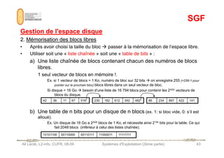 SGF
SGF
Gestion de l'espace disque
Gestion de l'espace disque
2.
2. Mémorisation des blocs libres
Mémorisation des blocs libres
• Après avoir choisi la taille du bloc  passer à la mémorisation de l’espace libre.
• Utiliser soit une « liste chaînée » soit une « table de bits » :
a) Une liste chaînée de blocs contenant chacun des numéros de blocs
libres.
1 seul vecteur de blocs en mémoire !.
Ex. si 1 vecteur de blocs = 1 Ko, numéro de bloc sur 32 bits  on enregistre 255 (=256-1 pour
Ali Larab, L2-info, CUFR, 08-09 Systèmes d'Exploitation (2ème partie) 43
Ex. si 1 vecteur de blocs = 1 Ko, numéro de bloc sur 32 bits  on enregistre 255 (=256-1 pour
pointer sur le prochain bloc) blocs libres dans un seul vecteur de bloc.
Si disque = 16 Go  besoin d’une liste de 16 794 blocs pour contenir les 2^24 vecteurs de
blocs du disque.
b) Une table de n bits pour un disque de n blocs (ex. 1: si bloc vide, 0: s’il est
alloué).
Ex. Un disque de 16 Go a 2^24 blocs de 1 Ko, et nécessite ainsi 2^24 bits pour la table. Ce qui
fait 2048 blocs (inférieur à celui des listes chaînée).
42 36 11 67 516 230 162 612 342 482 86 234 897 422 141
10101100 00110000 00110111 11000011 11111111
 