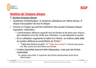 SGF
SGF
Gestion de l'espace disque
Gestion de l'espace disque
3.
3. Quotas d'espace disque
Quotas d'espace disque
• Systèmes multiutilisateur  plusieurs utilisateurs en même temps 
risque d’occupation de tout le disque
• Fournir un moyen qui permet d’attribuer des quotas d’espace disque
(logicielles, matérielles).
– L’administrateur définit la capacité max de fichiers et de blocs pour chacun
Ali Larab, L2-info, CUFR, 08-09 Systèmes d'Exploitation (2ème partie) 44
des utilisateurs et le SE vérifie que l’utilisateur n’a pas dépassé ce quotas.
– Si un utilisateur augmente la taille d’un fichier, on enlève cette taille
du quotas attribué au propriétaire du fichier !
• Table des fichiers ouverts  Table des quotas. Le fichier des quotas
est MAJ quand tous les fichiers sont fermés.
– Limites logicielles peuvent être dépassées, mais pas les limites
matérielles.
Ex. gestion des profils  supprimer des fichiers (temporaires) avant de se
déconnecter.
 