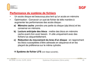 SGF
SGF
Performance du système de fichiers
Performance du système de fichiers
• Un accès disque est beaucoup plus lent qu’un accès en mémoire
• Optimisation : Concevoir un syst de fichier de telle manière à
augmenter les performances des accès disque :
a) Mémoire cache: prendre une partie du disque (qlq blocs) et les
conserver en mémoire.
b) Lecture anticipée des blocs : mettre des blocs en mémoire
cache avant d’en avoir besoin.  utile uniquement avec des
Ali Larab, L2-info, CUFR, 08-09 Systèmes d'Exploitation (2ème partie) 46
cache avant d’en avoir besoin.  utile uniquement avec des
fichiers lus séquentiellement.
c) Réduction du mouvement du bras d'un disque : en rapprochant
les blocs susceptibles d’être adressés en séquence et en les
plaçant de préférence sur le même cylindre.



 Système de fichier LFS (voir diapo suivante).
 