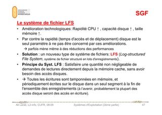 SGF
SGF
Le système de fichier LFS
Le système de fichier LFS
• Amélioration technologiques: Rapidité CPU ↑ , capacité disque ↑ , taille
mémoire ↑.
• Par contre la rapidité (temps d'accès et de déplacement) disque est le
seul paramètre à ne pas être concerné par ces améliorations.
 parfois mène même à des réductions des performances
• Solution : un nouveau type de système de fichiers: LFS (Log-structured
File System, système de fichier structuré en lots d'enregistrements).
Ali Larab, L2-info, CUFR, 08-09 Systèmes d'Exploitation (2ème partie) 47
File System, système de fichier structuré en lots d'enregistrements).
• Principe du Syst. LFS : Satisfaire une quantité non négligeable de
demandes de lectures directement depuis la mémoire cache, sans avoir
besoin des accès disques.
•  Toutes les écritures sont tamponnées en mémoire, et
périodiquement écrites sur le disque dans un seul segment à la fin de
l'ensemble des enregistrements (à l’avenir, probablement la plupart des
accès disque seront des accès en écriture).
 