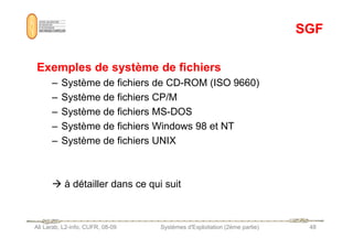 SGF
SGF
Exemples de système de fichiers
– Système de fichiers de CD-ROM (ISO 9660)
– Système de fichiers CP/M
– Système de fichiers MS-DOS
– Système de fichiers Windows 98 et NT
Ali Larab, L2-info, CUFR, 08-09 Systèmes d'Exploitation (2ème partie) 48
– Système de fichiers Windows 98 et NT
– Système de fichiers UNIX
 à détailler dans ce qui suit
 