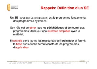 Rappels: Définition d'un SE
Un SE (ou OS pour Operating System) est le programme fondamental
des programmes systèmes.
Son rôle est de gérer tous les périphériques et de fournir aux
programmes utilisateur une interface simplifiée avec le
matériel.
Ali Larab, L2-info, CUFR, 08-09 Systèmes d'Exploitation (2ème partie) 5
matériel.
Il contrôle donc toutes les ressources de l'ordinateur et fournit
la base sur laquelle seront construits les programmes
d'application.
 