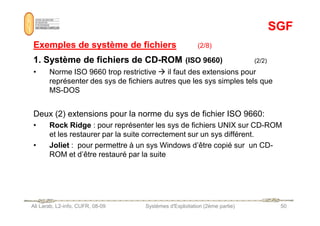 SGF
SGF
Exemples de système de fichiers
Exemples de système de fichiers (2/8)
1. Système de fichiers de CD
1. Système de fichiers de CD-
-ROM
ROM (ISO 9660) (2/2)
• Norme ISO 9660 trop restrictive  il faut des extensions pour
représenter des sys de fichiers autres que les sys simples tels que
MS-DOS
Deux (2) extensions pour la norme du sys de fichier ISO 9660:
Ali Larab, L2-info, CUFR, 08-09 Systèmes d'Exploitation (2ème partie) 50
Deux (2) extensions pour la norme du sys de fichier ISO 9660:
• Rock Ridge : pour représenter les sys de fichiers UNIX sur CD-ROM
et les restaurer par la suite correctement sur un sys différent.
• Joliet : pour permettre à un sys Windows d’être copié sur un CD-
ROM et d’être restauré par la suite
 