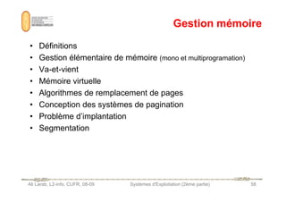 Gestion mémoire
Gestion mémoire
• Définitions
• Gestion élémentaire de mémoire (mono et multiprogramation)
• Va-et-vient
• Mémoire virtuelle
• Algorithmes de remplacement de pages
• Conception des systèmes de pagination
Ali Larab, L2-info, CUFR, 08-09 Systèmes d'Exploitation (2ème partie) 58
• Conception des systèmes de pagination
• Problème d’implantation
• Segmentation
 