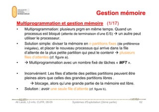 Gestion mémoire
Gestion mémoire
Multiprogrammation et gestion mémoire
Multiprogrammation et gestion mémoire (1/17)
(1/17)
• Multiprogrammation: plusieurs prgm en même temps. Quand un
processus est bloqué (attente de terminaison d’une E/S)  un autre peut
utiliser le processeur.
• Solution simple: diviser la mémoire en n partitions fixes (de préférence
inégales), et placer le nouveau processus qui arrive dans la file
d’attente de la plus petite partition qui peut le contenir  plusieurs
files d’attentes (cf. figure a).
Ali Larab, L2-info, CUFR, 08-09 Systèmes d'Exploitation (2ème partie) 62
files d’attentes (cf. figure a).
•  Multiprogrammation avec un nombre fixé de tâches « MFT ».
• Inconvénient: Les files d’attente des petites partitions peuvent être
pleines alors que celles des grandes partitions libres .
 blocage, alors qu’une grande partie de la mémoire est libre.
• Solution : avoir une seule file d’attente (cf. figure b).
 