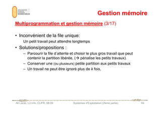 Gestion mémoire
Gestion mémoire
Multiprogrammation et gestion mémoire
Multiprogrammation et gestion mémoire (3/17)
(3/17)
• Inconvénient de la file unique:
Un petit travail peut attendre longtemps
• Solutions/propositions :
– Parcourir la file d’attente et choisir le plus gros travail que peut
contenir la partition libérée, ( pénalise les petits travaux).
Ali Larab, L2-info, CUFR, 08-09 Systèmes d'Exploitation (2ème partie) 64
contenir la partition libérée, ( pénalise les petits travaux).
– Conserver une (ou plusieurs) petite partition aux petits travaux
– Un travail ne peut être ignoré plus de k fois,
 