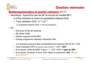 Gestion mémoire
Gestion mémoire
Multiprogrammation et gestion mémoire
Multiprogrammation et gestion mémoire (4/17)
(4/17)
• Remarque : Aujourd’hui peu de SE se servent du modèle MFT.
 Il faut introduire la notion de probabilité d’attente d’E/S.
– Taux utilisation CPU   1-pn 
(p: probabilité d’attente d’E/S, n: nbr de processus) .
• Ex.
– Ordi avec 32 Mo de mémoire,
– SE utilise 16 Mo,
Ali Larab, L2-info, CUFR, 08-09 Systèmes d'Exploitation (2ème partie) 65
– SE utilise 16 Mo,
– Attente moyenne d’E/S=80%,
– Chaque programme utilisateur nécessite 4 Mo
–  4 processus peuvent être simultanément en mémoire (32-16=16 = 4*4)
– Taux d’utilisation CPU (en ignorant celui du SE)=1 – 0,84 = 60%
– Si on ajoute 16 Mo de RAM  taux = 1 - 0,88 = 83%  gain de 38%
– Si on ajoute 16 autres  taux= 0,93 gain d’uniquement 12%  gain
décroissant !!
 