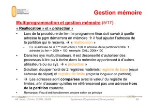 Gestion mémoire
Gestion mémoire
Multiprogrammation et gestion mémoire
Multiprogrammation et gestion mémoire (5/17)
(5/17)
«
« Réallocation
Réallocation » et «
» et « protection
protection »
»
• Lors de la procédure de lien, le programme lieur doit savoir à quelle
adresse le pgm démarrera en mémoire  il faut ajouter l’adresse de
la partition qui le recevra.  « réallocation »
– Ex. si adresse de la 1ère instruction = 100 et adresse de la partition2=200k 
adresse du lien = 200k + 100 exemple: CALL 200k+100
• Dans les sys multiutilisateurs, il est déconseillé d’autoriser des
Ali Larab, L2-info, CUFR, 08-09 Systèmes d'Exploitation (2ème partie) 66
• Dans les sys multiutilisateurs, il est déconseillé d’autoriser des
processus à lire ou à écrire dans la mémoire appartenant à d’autres
utilisateurs ou au sys.  « protection »
• Solution: équiper l’ordi de 2 registres matériels: registre de base (reçoit
l’adresse de départ) et registre de limite (reçoit la longueur de partition).
•  Les adresses sont comparées avec la valeur du registre de
limites, afin d’assurer qu’elles ne référenceront pas une adresse hors
de la partition courante.
• Remarque: Peu d’ordi fonctionnent encore selon ce principe
 