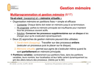 Gestion mémoire
Gestion mémoire
Multiprogrammation et gestion mémoire
Multiprogrammation et gestion mémoire (6/17)
(6/17)
Va
Va-
-et
et-
-vient
vient (swapping) et «
(swapping) et « mémoire virtuelle
mémoire virtuelle »
»
• Organisation mémoire en partitions fixes = simple et efficace
– Contrainte: Chaque tâche doit rester en mémoire jusqu’à sa terminaison.
– Pb engendré: parfois la mémoire principale est insuffisante pour maintenir
tous les processus courant actifs.
– Solution: Conserver les processus supplémentaires sur un disque et les
charger pour qu’ils s’exécutent dynamiquement.
Ali Larab, L2-info, CUFR, 08-09 Systèmes d'Exploitation (2ème partie) 67
charger pour qu’ils s’exécutent dynamiquement.
• Deux (2) approches de gestion mémoire peuvent être utilisées:
1. Va-et-vient (Swapping): Travailler sur des processus entiers
(exécuter un processus puis le placer sur le disque).
2. Mémoire virtuelle: permet aux pgms de s’exécuter même quand ils
sont partiellement en mémoire principale.
 Partitions variables: contrairement aux partitions fixes, dans les partitions
variables, leurs nombre, leur localisation et leur taille varient dynamiquement au
gré des allers-retours des processus. (Gérés par le SE)
 