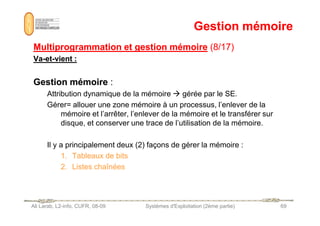 Gestion mémoire
Gestion mémoire
Multiprogrammation et gestion mémoire
Multiprogrammation et gestion mémoire (8/17)
(8/17)
Va
Va-
-et
et-
-vient :
vient :
Gestion mémoire
Gestion mémoire :
Attribution dynamique de la mémoire  gérée par le SE.
Gérer= allouer une zone mémoire à un processus, l’enlever de la
mémoire et l’arrêter, l’enlever de la mémoire et le transférer sur
Ali Larab, L2-info, CUFR, 08-09 Systèmes d'Exploitation (2ème partie) 69
mémoire et l’arrêter, l’enlever de la mémoire et le transférer sur
disque, et conserver une trace de l’utilisation de la mémoire.
Il y a principalement deux (2) façons de gérer la mémoire :
1. Tableaux de bits
2. Listes chaînées
 