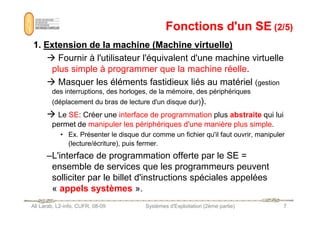 Fonctions d'un SE
Fonctions d'un SE (2/5)
(2/5)
1
1.
. Extension
Extension de
de la
la machine
machine (Machine
(Machine virtuelle)
virtuelle)
 Fournir à l'utilisateur l'équivalent d'une machine virtuelle
plus simple à programmer que la machine réelle.
 Masquer les éléments fastidieux liés au matériel (gestion
des interruptions, des horloges, de la mémoire, des périphériques
(déplacement du bras de lecture d'un disque dur)).
 Le SE: Créer une interface de programmation plus abstraite qui lui
Ali Larab, L2-info, CUFR, 08-09 Systèmes d'Exploitation (2ème partie) 7
 Le SE: Créer une interface de programmation plus abstraite qui lui
permet de manipuler les périphériques d'une manière plus simple.
• Ex. Présenter le disque dur comme un fichier qu'il faut ouvrir, manipuler
(lecture/écriture), puis fermer.
–L'interface de programmation offerte par le SE =
ensemble de services que les programmeurs peuvent
solliciter par le billet d'instructions spéciales appelées
« appels systèmes ».
 