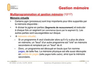 Gestion mémoire
Gestion mémoire
Multiprogrammation et gestion mémoire
Multiprogrammation et gestion mémoire (12/17)
(12/17)
Mémoire virtuelle
Mémoire virtuelle
• Certains pgm (processus) sont trop importants pour être supportés par
la mémoire disponible :
•  diviser le pgme en parties (Segments de recouvrement) et exécuter
à chaque fois un segment (en commence tjours par le segment 0). Les
autres parties sont sauvegardées sur disque.
Ali Larab, L2-info, CUFR, 08-09 Systèmes d'Exploitation (2ème partie) 73
•  mémoire virtuelle:
– Si un programme A veut s'exécuter alors qu'il n'y a plus de place
en mémoire, un bout d'un autre programme est viré en mémoire
secondaire et remplacé par un bout de A.
– Donc, un programme est découpé en bouts que l'on nomme
pages
pages, de taille fixe. La mémoire physique est elle aussi découpée
en cadres de pages (taille pages=taille cadre), ainsi que la mémoire
secondaire.
 