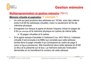 Gestion mémoire
Gestion mémoire
Multiprogrammation et gestion mémoire
Multiprogrammation et gestion mémoire (15/
(15/17
17)
)
Mémoire virtuelle et pagination
Mémoire virtuelle et pagination 






 exemple 1
exemple 1
• Un ordi qui peut produire des adresses sur 16 bits, avec des valeurs
entre 0 et 64 Ko (adresses virtuelle), mais il a seulement 32 Ko de
mémoire physique.
• Enregistrer sur disque le pgme et diviser l’espace virtuel en pages de
4 Ko par exemple et la mémoire physique en cadres de même taille.
Ali Larab, L2-info, CUFR, 08-09 Systèmes d'Exploitation (2ème partie) 76
4 Ko par exemple et la mémoire physique en cadres de même taille.
 16 pages virtuelles et 8 cadres
• Si le pgme essaye d’accéder à l’adresse 0 (ex. MOV REG,0), l’adresse
virtuelle 0 est envoyée à la MMU qui constate que cette adresse
tombe dans la page virtuelle 0 qui correspond au cadre de page 2
(selon la figure précédente). Elle transforme alors cette adresse en 8192
(ie 8Ko) et la présente sur le bus. La mémoire exécute l’instruction
demandée en lui transférant le contenu de cette adresse.
 