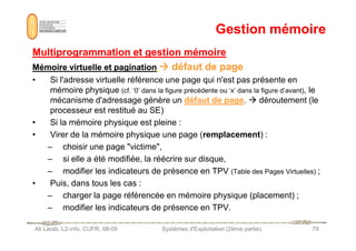 Gestion mémoire
Gestion mémoire
Multiprogrammation et gestion mémoire
Multiprogrammation et gestion mémoire
Mémoire virtuelle et pagination
Mémoire virtuelle et pagination 






 défaut de page
défaut de page
• Si l'adresse virtuelle référence une page qui n'est pas présente en
mémoire physique (cf. ‘0’ dans la figure précédente ou ‘x’ dans la figure d’avant), le
mécanisme d'adressage génère un défaut de page.  déroutement (le
processeur est restitué au SE)
• Si la mémoire physique est pleine :
Ali Larab, L2-info, CUFR, 08-09 Systèmes d'Exploitation (2ème partie) 79
• Si la mémoire physique est pleine :
• Virer de la mémoire physique une page (remplacement) :
– choisir une page victime,
– si elle a été modifiée, la réécrire sur disque,
– modifier les indicateurs de présence en TPV (Table des Pages Virtuelles) ;
• Puis, dans tous les cas :
– charger la page référencée en mémoire physique (placement) ;
– modifier les indicateurs de présence en TPV.
 