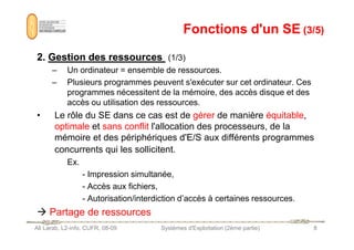 Fonctions d'un SE
Fonctions d'un SE (3/5)
(3/5)
2
2.
. Gestion
Gestion des
des ressources
ressources (1/3)
– Un ordinateur = ensemble de ressources.
– Plusieurs programmes peuvent s'exécuter sur cet ordinateur. Ces
programmes nécessitent de la mémoire, des accès disque et des
accès ou utilisation des ressources.
• Le rôle du SE dans ce cas est de gérer de manière équitable,
optimale et sans conflit l'allocation des processeurs, de la
Ali Larab, L2-info, CUFR, 08-09 Systèmes d'Exploitation (2ème partie) 8
optimale et sans conflit l'allocation des processeurs, de la
mémoire et des périphériques d'E/S aux différents programmes
concurrents qui les sollicitent.
Ex.
- Impression simultanée,
- Accès aux fichiers,
- Autorisation/interdiction d’accès à certaines ressources.
 Partage de ressources
 