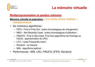 La mémoire virtuelle
La mémoire virtuelle
Multiprogrammation et gestion mémoire
Multiprogrammation et gestion mémoire
Mémoire virtuelle et pagination
Mémoire virtuelle et pagination 






 Le choix d'une victime
Le choix d'une victime –
–
remplacement
remplacement
• De nombreux algorithmes :
– FIFO - First In First Out : ordre chronologique de chargement ;
– NRU – Not Recently Used : ordre chronologique d'utilisation ;
Ali Larab, L2-info, CUFR, 08-09 Systèmes d'Exploitation (2ème partie) 80
– NRU – Not Recently Used : ordre chronologique d'utilisation ;
– FINUFO - First In Not Used, First Out (algorithme de l'horloge ou
Clock) : approximation du LRU;
– LFU - Least Frequently Used ;
– Random : au hasard ;
– MIN : algorithme optimal.
• Performances : MIN, LRU, FINUFO, [FIFO, Random].
 