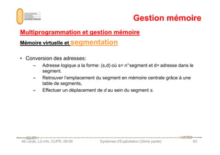 Gestion mémoire
Gestion mémoire
Multiprogrammation et gestion mémoire
Multiprogrammation et gestion mémoire
Mémoire virtuelle et
Mémoire virtuelle et segmentation
segmentation
• Conversion des adresses:
– Adresse logique a la forme: (s,d) où s= n°segment et d= adresse dans le
segment.
– Retrouver l’emplacement du segment en mémoire centrale grâce à une
Ali Larab, L2-info, CUFR, 08-09 Systèmes d'Exploitation (2ème partie) 83
– Retrouver l’emplacement du segment en mémoire centrale grâce à une
table de segments,
– Effectuer un déplacement de d au sein du segment s.
 