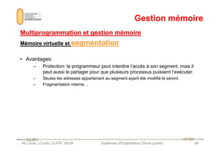 Gestion mémoire
Gestion mémoire
Multiprogrammation et gestion mémoire
Multiprogrammation et gestion mémoire
Mémoire virtuelle et
Mémoire virtuelle et segmentation
segmentation
• Avantages:
– Protection: le programmeur peut interdire l’accès à son segment, mais il
peut aussi le partager pour que plusieurs processus puissent l’exécuter.
– Seules les adresses appartenant au segment ayant été modifié le seront.
Ali Larab, L2-info, CUFR, 08-09 Systèmes d'Exploitation (2ème partie) 84
– Seules les adresses appartenant au segment ayant été modifié le seront.
– Fragmentation interne…
 