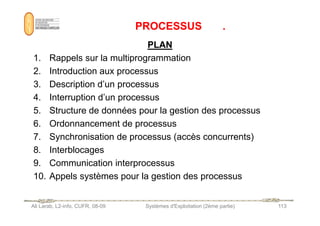 PROCESSUS .
PROCESSUS .
PLAN
PLAN
1. Rappels sur la multiprogrammation
2. Introduction aux processus
3. Description d’un processus
4. Interruption d’un processus
5. Structure de données pour la gestion des processus
Ali Larab, L2-info, CUFR, 08-09 Systèmes d'Exploitation (2ème partie) 113
5. Structure de données pour la gestion des processus
6. Ordonnancement de processus
7. Synchronisation de processus (accès concurrents)
8. Interblocages
9. Communication interprocessus
10. Appels systèmes pour la gestion des processus
 
