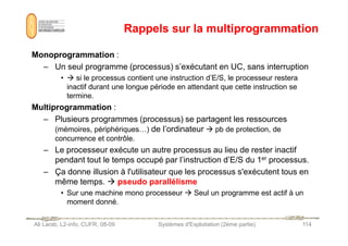 Rappels sur la multiprogrammation
Rappels sur la multiprogrammation
Monoprogrammation :
– Un seul programme (processus) s’exécutant en UC, sans interruption
•  si le processus contient une instruction d’E/S, le processeur restera
inactif durant une longue période en attendant que cette instruction se
termine.
Multiprogrammation :
– Plusieurs programmes (processus) se partagent les ressources
Ali Larab, L2-info, CUFR, 08-09 Systèmes d'Exploitation (2ème partie) 114
– Plusieurs programmes (processus) se partagent les ressources
(mémoires, périphériques…) de l’ordinateur  pb de protection, de
concurrence et contrôle.
– Le processeur exécute un autre processus au lieu de rester inactif
pendant tout le temps occupé par l’instruction d’E/S du 1er processus.
– Ça donne illusion à l'utilisateur que les processus s'exécutent tous en
même temps.  pseudo parallélisme
• Sur une machine mono processeur  Seul un programme est actif à un
moment donné.
 