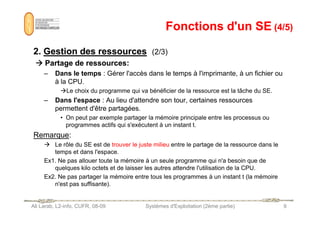 Fonctions d'un SE
Fonctions d'un SE (4/5)
(4/5)
2
2.
. Gestion
Gestion des
des ressources
ressources (2/3)







 P
Partage
artage de
de ressources
ressources:
:
– Dans le temps : Gérer l'accès dans le temps à l'imprimante, à un fichier ou
à la CPU.
Le choix du programme qui va bénéficier de la ressource est la tâche du SE.
– Dans l'espace : Au lieu d'attendre son tour, certaines ressources
permettent d'être partagées.
Ali Larab, L2-info, CUFR, 08-09 Systèmes d'Exploitation (2ème partie) 9
• On peut par exemple partager la mémoire principale entre les processus ou
programmes actifs qui s'exécutent à un instant t.
Remarque:
 Le rôle du SE est de trouver le juste milieu entre le partage de la ressource dans le
temps et dans l'espace.
Ex1. Ne pas allouer toute la mémoire à un seule programme qui n'a besoin que de
quelques kilo octets et de laisser les autres attendre l'utilisation de la CPU.
Ex2. Ne pas partager la mémoire entre tous les programmes à un instant t (la mémoire
n'est pas suffisante).
 