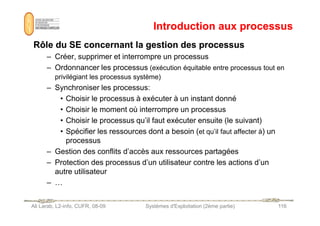 Introduction aux processus
Introduction aux processus
Rôle du SE concernant la gestion des processus
Rôle du SE concernant la gestion des processus
– Créer, supprimer et interrompre un processus
– Ordonnancer les processus (exécution équitable entre processus tout en
privilégiant les processus système)
– Synchroniser les processus:
• Choisir le processus à exécuter à un instant donné
• Choisir le moment où interrompre un processus
Ali Larab, L2-info, CUFR, 08-09 Systèmes d'Exploitation (2ème partie) 116
• Choisir le moment où interrompre un processus
• Choisir le processus qu’il faut exécuter ensuite (le suivant)
• Spécifier les ressources dont a besoin (et qu’il faut affecter à) un
processus
– Gestion des conflits d’accès aux ressources partagées
– Protection des processus d’un utilisateur contre les actions d’un
autre utilisateur
– …
 