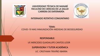 UNIVERSIDAD TÉCNICA DE MANABÍ
FACULTAD DE CIENCIAS DE LA SALUD
CARRERA DE ENFERMERÍA
INTERNADO ROTATIVO COMUNITARIO
TEMA:
COVID-19 MAS INMUNIZACIÒN-MEDIDAS DE BIOSEGURIDAD
RESPONSABLE:
I/E MERCEDES GUADALUPE CANTOS LOOR
SUPERVISORA Y TUTOR ACADÉMICA
LIC. CRISTHIAN TRIVIÑO IBARRA
 