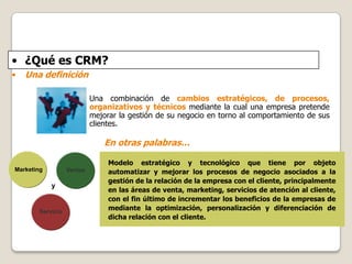 • ¿Qué es CRM?
•

Una definición
Una combinación de cambios estratégicos, de procesos,
organizativos y técnicos mediante l...