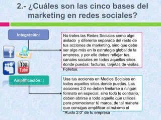 2.- ¿Cuáles son las cinco bases del
marketing en redes sociales?
No trates las Redes Sociales como algo
aislado y diferente separada del resto de
tus acciones de marketing, sino que debe
ser algo más en la estrategia global de la
empresa, y por ello debes reflejar tus
canales sociales en todos aquellos sitios
donde puedas: facturas, tarjetas de visitas,
Folletos.
Integración:
Amplificación: : Usa tus acciones en Medios Sociales en
todos aquellos sitios donde puedas. Las
acciones 2.0 no deben limitarse a ningún
formato en especial, sino todo lo contrario,
deben abrirse a todo aquello que utilices
para promocionar tú marca, de tal manera
que consigas amplificar al máximo el
“Ruido 2.0” de tu empresa
 