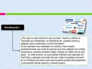 Reutilización: :
¿Por qué no aprovechar lo que ya está hecho y utilizar el
“reciclaje de contenidos” en beneficio de nuestra marca y
adaptar esos contenidos a otros formatos?
Si por ejemplo has realizado un evento y has creado
posteriormente una nota de prensa que has colgado en tu blog
corporativo, puedes también haber creado un video con lo que
pasó en este evento, el cual podrás distribuir por ejemplo en
YouTube y además el sonido de ese video lo puedes convertir
en un Podcast de audio para que la gente pueda descargárselo
y escucharlo donde quiera y cuando quiera,
 