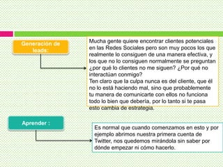 Generación de
leads:
Aprender :
Mucha gente quiere encontrar clientes potenciales
en las Redes Sociales pero son muy pocos los que
realmente lo consiguen de una manera efectiva, y
los que no lo consiguen normalmente se preguntan
¿por qué lo clientes no me siguen? ¿Por qué no
interactúan conmigo?
Ten claro que la culpa nunca es del cliente, que él
no lo está haciendo mal, sino que probablemente
tu manera de comunicarte con ellos no funciona
todo lo bien que debería, por lo tanto si te pasa
esto cambia de estrategia.
Es normal que cuando comenzamos en esto y por
ejemplo abrimos nuestra primera cuenta de
Twitter, nos quedemos mirándola sin saber por
dónde empezar ni cómo hacerlo.
 