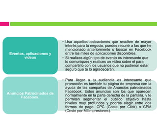 • Usa aquellas aplicaciones que resulten de mayor
interés para tu negocio, puedes recurrir a las que he
mencionado anteriormente o buscar en Facebook
entre las miles de aplicaciones disponibles.
• Si realizas algún tipo de evento es interesante que
lo comuniques y realices un video sobre el para
compartirlo con los usuarios que no pudieron estar,
seguro que te lo agradecerán.
Eventos, aplicaciones y
videos
• Para llegar a tu audiencia es interesante que
promoción es también tu página de empresa con la
ayuda de las campañas de Anuncios patrocinados
Facebook. Estos anuncios son los que aparecen
normalmente en la parte derecha de la pantalla, y te
permiten segmentar el público objetivo hasta
niveles muy profundos y podrás elegir entre dos
formas de pago: CPC (Coste por Click) o CPM
(Coste por MilImpresiones).
Anuncios Patrocinados de
Facebook.
 