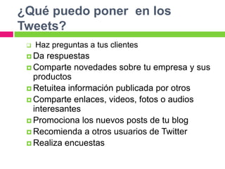 ¿Qué puedo poner en los
Tweets?
 Haz preguntas a tus clientes
 Da respuestas
 Comparte novedades sobre tu empresa y sus
productos
 Retuitea información publicada por otros
 Comparte enlaces, videos, fotos o audios
interesantes
 Promociona los nuevos posts de tu blog
 Recomienda a otros usuarios de Twitter
 Realiza encuestas
 