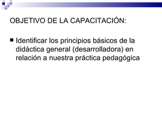 OBJETIVO DE LA CAPACITACIÓN: <ul><li>Identificar los principios básicos de la didáctica general (desarrolladora) en relaci...