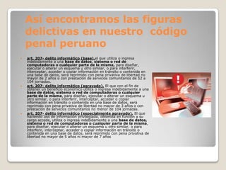Así encontramos las figuras
    delictivas en nuestro código
    penal peruano
   art. 207- delito informático (base).el que utiliza o ingresa
    indebidamente a una base de datos, sistema o red de
    computadoras o cualquier parte de la misma, para diseñar,
    ejecutar o alterar un esquema u otro similar, o para interferir,
    interceptar, acceder o copiar información en tránsito o contenida en
    una base de datos, será reprimido con pena privativa de libertad no
    mayor de 2 años o con prestación de servicios comunitarios de 52 a
    104 jornadas.
   art. 207- delito informático (agravado). El que con el fin de
    obtener un beneficio económico utiliza o ingresa indebidamente a una
    base de datos, sistema o red de computadoras o cualquier
    parte de la misma, para diseñar, ejecutar o alterar un esquema u
    otro similar, o para interferir, interceptar, acceder o copiar
    información en tránsito o contenida en una base de datos, será
    reprimido con pena privativa de libertad no mayor de 3 años o con
    prestación de servicios comunitarios no menor de 104 jornadas.
   art. 207- delito informático (especialmente agravado). El que
    haciendo uso de información privilegiada, obtenida en función a su
    cargo accede, utiliza o ingresa indebidamente a una base de datos,
    sistema o red de computadoras o cualquier parte de la misma,
    para diseñar, ejecutar o alterar un esquema u otro similar, o para
    interferir, interceptar, acceder o copiar información en tránsito o
    contenida en una base de datos, será reprimido con pena privativa de
    libertad no mayor de 5 años ni mayor de 7 años
 