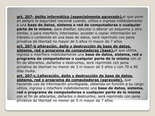  art. 207- delito informático (especialmente agravado).el que pone
  en peligro la seguridad nacional cuando, utiliza o ingresa indebidamente
  a una base de datos, sistema o red de computadoras o cualquier
  parte de la misma, para diseñar, ejecutar o alterar un esquema u otro
  similar, o para interferir, interceptar, acceder o copiar información en
  tránsito o contenida en una base de datos, será reprimido con pena
  privativa de libertad no mayor de 5 años ni mayor de 7 años
 art. 207-b alteración, daño y destrucción de base de datos,
  sistema, red o programa de computadoras (base).el que utiliza,
  ingresa o interfiere indebidamente una base de datos, sistema, red o
  programa de computadoras o cualquier parte de la misma con el
  fin de alterarlos, dañarlos o destruirlos, será reprimido con pena
  privativa de libertad no menor de 3 ni mayor de 5 años y con 70 a 90
  días multa.
 art. 207-c.1alteración, daño y destrucción de base de datos,
  sistema, red o programa de computadoras (agravado). que
  haciendo uso de información privilegiada, obtenida en función a su cargo
  utiliza, ingresa o interfiere indebidamente una base de datos, sistema,
  red o programa de computadoras o cualquier parte de la misma
  con el fin de alterarlos, dañarlos o destruirlos, será reprimido con pena
  privativa de libertad no menor de 5 ni mayor de 7 años.
 
