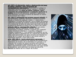    art. 207-c.2 alteración, daño y destrucción de base
    de datos, sistema, red o programa de
    computadoras (agravado).el que pone en peligro la
    seguridad nacional cuando utiliza, ingresa o interfiere
    indebidamente una base de datos, sistema, red o
    programa de computadoras o cualquier parte de la
    misma con el fin de alterarlos, dañarlos o destruirlos,
    será reprimido con pena privativa de libertad no menor
    de 5 ni mayor de 7 años.
   art. 181-a. promoción de turismo sexual infantil. El
    que promueve, publicita, favorece o facilita el turismo
    sexual, a través de cualquier medio (…) electrónico,
    magnético o a través de internet, con el objeto de ofrecer
    relaciones sexuales de carácter comercial de personas de
    14 y menos de 18 años de edad será reprimido con pena
    privativa de libertad no menor de 2 ni mayor de 6 años.
   artículo 183-a.- pornografía infantil.el que posee,
    promueve, fabrica, distribuye, exhibe, ofrece,
    comercializa o publica, importa o exporta por cualquier
    medio incluido la internet, (…) escritos, imágenes
    visuales o auditivas, (…) de carácter pornográfico, en los
    cuales se utilice a personas de 14 y menos de 18 años de
    edad, será sancionado con pena privativa de libertad no
    menor de 4 ni mayor de 6 años y con ciento veinte a
    trescientos sesenta y cinco días multa.
   arts. 185-186.3.- hurto electrónico agravado. el
    que, mediante la utilización de sistemas de transferencia
    electrónica de fondos, de la telemática en general, o la
    violación del empleo de claves secretas para obtener
    provecho, se apodera ilegítimamente de un bien mueble,
    total o parcialmente ajeno, sustrayéndolo del lugar donde
    se encuentra, será reprimido con pena privativa de
    libertad no menor de 4 ni mayor de 8 años.
 