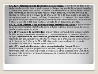    Art. 427.- falsificación de documentos electrónicos. El que hace, en todo o en
    parte, un documento falso o adultera uno verdadero que pueda dar origen a derecho
    u obligación o servir para probar un hecho, con el propósito de utilizar el documento,
    será reprimido, si de su uso puede resultar algún perjuicio, con pena privativa de
    libertad no menor de 2 ni mayor de 10 años y con 30 a 90 días-multa si se trata de
    un documento público, registro público, título auténtico o cualquier otro trasmisible
    por endoso o al portador y con pena privativa de libertad no menor de 2 ni mayor de
    4 años, y con 180 a 365 días-multa, si se trata de un documento privado.
   Art. 427 seg. párrafo.- uso de documentos electrónicos falsos.el que hace uso
    de un documento falso o falsificado, como si fuese legítimo, siempre que de su uso
    pueda resultar algún perjuicio.
   Art. 154 violación de la intimidad. el que viola la intimidad de la vida personal o
    familiar ya sea observando, escuchando o registrando un hecho, palabra, escrito o
    imagen, valiéndose de instrumentos, procesos técnicos u otros medios, será
    reprimido con pena privativa de libertad no mayor de 2 años.la pena será no menor
    de 1 ni mayor de 3 años y de 30 a 120 días-multa, cuando el agente revela la
    intimidad conocida de la manera antes prevista..
   art. 157.- uso indebido de archivos computarizados (base). El que,
    indebidamente, organiza, proporciona o emplea cualquier archivo que tenga datos
    referentes a las convicciones políticas o religiosas y otros aspectos de la vida íntima
    de una o más personas, será reprimido con pena privativa de libertad no menor de 1
    ni mayor de 4 años.
 
