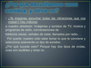 • ¿Te imaginas escuchar todas las vibraciones que nos
  rodean? Hay millones
a nuestro alrededor. Imágenes y sonidos de TV, música y
programas de radio, conversaciones de
telefonía celular, señales de radar, llamados por radio….
 Por suerte, nuestro oído sabe tomar lo que le conviene y
selecciona solamente un tipo de sonidos.
¿Por qué sucede esto? Porque hay dos tipos de ondas,
unas son audibles y otras no.
 