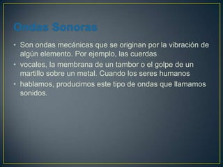 • Son ondas mecánicas que se originan por la vibración de
  algún elemento. Por ejemplo, las cuerdas
• vocales, la membrana de un tambor o el golpe de un
  martillo sobre un metal. Cuando los seres humanos
• hablamos, producimos este tipo de ondas que llamamos
  sonidos.
 