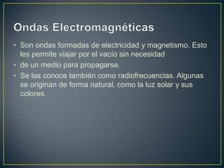 • Son ondas formadas de electricidad y magnetismo. Esto
  les permite viajar por el vacío sin necesidad
• de un medio para propagarse.
• Se las conoce también como radiofrecuencias. Algunas
  se originan de forma natural, como la luz solar y sus
  colores.
 