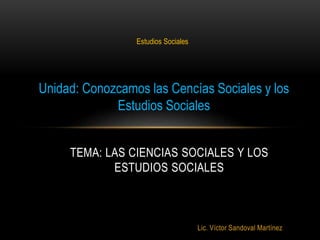 Lic. Víctor Sandoval Martínez
TEMA: LAS CIENCIAS SOCIALES Y LOS
ESTUDIOS SOCIALES
Estudios Sociales
Unidad: Conozcamos las Cencías Sociales y los
Estudios Sociales
 