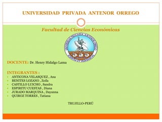 UNIVERSIDAD PRIVADA ANTENOR ORREGO 
Facultad de Ciencias Económicas 
DOCENTE: Dr. Henry Hidalgo Lama 
INTEGRANTES : 
 ANTICONA VELASQUEZ , Ana 
 BENITES LOZANO , Zoila 
 CASTILLO LUICHO , Sandra 
 ESPIRITU CUESTAS , Diana 
 JURADO MARQUINA , Dayanna 
 QUIROZ TORRES , Tatiana 
TRUJILLO-PERÚ 
 