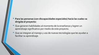 • Para las personas (con discapacidades especiales) hacia las cuales va
dirigida el proyecto:
• Que generen habilidades al momento de la enseñanza y logren un
aprendizaje significativo por medio de este proyecto.
• Que se integren al manejo y uso de nuevas tecnologías que les ayudan a
facilitar su aprendizaje.
 