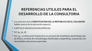 REFERENCIAS UTILILES PARA EL
DESARROLLO DE LA CONSULTORIA
• Los artículos de la CONSTITUCION DE LA REPUBLICA DE EL SALVADOR
hablan acerca de la educación especial.
• CAPITULOVIII EDUCACION ESPECIAL
• Art 34, 35, 36
• Art. 34.- La Educación Especial es un proceso de enseñanza-aprendizaje que
se ofrece, a través de metodologías dosificadas y específicas, a personas con
necesidades educativas especiales.
 