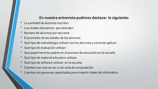 En nuestra entrevista pudimos destacar lo siguiente:
• La cantidad de alumnos inscritos
• Los niveles educativos que atienden
• Numero de alumnos por seccione
• El promedio de las edades de los alumnos
• Qué tipo de metodología utilizan con los alumnos y como las aplican
• Qué tipo de evaluación utilizan
• Qué papel tiene los padres en el proceso de educación en la escuela
• Qué tipo de material educativo utilizan
• Qué tipo de software utilizan en la escuela
• Cuentan con una con pc o con aula de computación
• Cuentas con personas capacitadas para impartir clases de informática
 