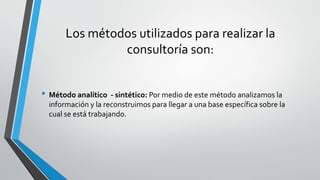 Los métodos utilizados para realizar la
consultoría son:
• Método analítico - sintético: Por medio de este método analizamos la
información y la reconstruimos para llegar a una base específica sobre la
cual se está trabajando.
 